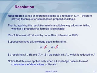 Jarrar © 2013 12
Resolution
Resolution is a rule of inference leading to a refutation (‫)دحض‬ theorem-
proving technique for sentences in propositional logic.
That is, applying the resolution rule in a suitable way allows for telling
whether a propositional formula is satisfiable;
Resolution was introduced by John Alan Robinson in 1965.
Suppose we have a knowledge base in this form:
By resolving (A  B) and (A B), we obtain (AA), which is reduced to A
Notice that this rule applies only when a knowledge base in form of
conjunctions of disjunctions of literals.
A  B, A B
A
 