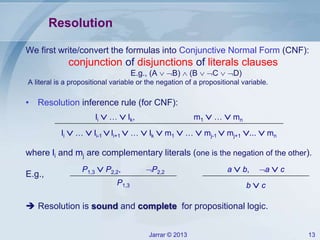 Jarrar © 2013 13
Resolution
We first write/convert the formulas into Conjunctive Normal Form (CNF):
conjunction of disjunctions of literals clauses
E.g., (A  B)  (B  C  D)
A literal is a propositional variable or the negation of a propositional variable.
• Resolution inference rule (for CNF):
where li and mj are complementary literals (one is the negation of the other).
E.g.,
 Resolution is sound and complete for propositional logic.
li  …  lk, m1  …  mn
li  …  li-1 li+1  …  lk  m1  …  mj-1  mj+1 ...  mn
P1,3  P2,2, P2,2
P1,3
a  b, a  c
b  c
 