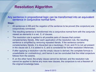 Jarrar © 2013 15
Resolution Algorithm
Any sentence in propositional logic can be transformed into an equivalent
sentence in conjunctive normal form.
Steps:
• All sentences in KB and the negation of the sentence to be proved (the conjecture) are
conjunctively connected.
• The resulting sentence is transformed into a conjunctive normal form with the conjuncts
viewed as elements in a set, S, of clauses.
• The resolution rule is applied to all possible pairs of clauses that contain
complementary literals. After each application of the resolution rule, the resulting
sentence is simplified by removing repeated literals. If the sentence contains
complementary literals, it is discarded (as a tautology). If not, and if it is not yet present
in the clause set S, it is added to S, and is considered for further resolution inferences.
• If after applying a resolution rule the empty clause is derived, the complete formula is
unsatisfiable (or contradictory), and hence it can be concluded that the initial conjecture
follows from the axioms.
• If, on the other hand, the empty clause cannot be derived, and the resolution rule
cannot be applied to derive any more new clauses, the conjecture is not a theorem of
the original knowledge base.
[2]
 