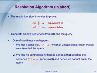 Jarrar © 2013 16
• The resolution algorithm tries to prove:
KB ╞  equivalent to
KB   unsatisfiable
• Generate all new sentences from KB and the query.
• One of two things can happen:
1. We find a case like P  P which is unsatisfiable, which means
we can entail the query.
2. We find no contradiction: there is a model that satisfies the
sentence KB   (non-trivial) and hence we cannot entail the
query.
Resolution Algorithm (in short)
 
