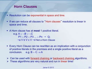 Jarrar © 2013 23
Horn Clauses
 Resolution can be exponential in space and time.
 If we can reduce all clauses to “Horn clauses” resolution is linear in
space and time.
 A Horn clause has at most 1 positive literal.
e.g. A  B  C
P1  P2  P3 ...  Pn  Q;
~a V b V c V ~d Not a Horn Clause
 Every Horn Clause can be rewritten as an implication with a conjunction
of positive literals in the premises and a single positive literal as a
conclusion. e.g. B  C  A
 Can be used with forward chaining or backward chaining algorithms.
 These algorithms are very natural and run in linear time!
 