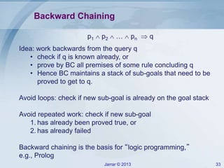 Jarrar © 2013 33
Backward Chaining
p1  p2  …  pn  q
Idea: work backwards from the query q
• check if q is known already, or
• prove by BC all premises of some rule concluding q
• Hence BC maintains a stack of sub-goals that need to be
proved to get to q.
Avoid loops: check if new sub-goal is already on the goal stack
Avoid repeated work: check if new sub-goal
1. has already been proved true, or
2. has already failed
Backward chaining is the basis for “logic programming,”
e.g., Prolog
 