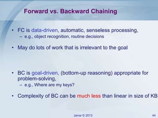 Jarrar © 2013 44
Forward vs. Backward Chaining
• FC is data-driven, automatic, senseless processing,
– e.g., object recognition, routine decisions
• May do lots of work that is irrelevant to the goal
• BC is goal-driven, (bottom-up reasoning) appropriate for
problem-solving,
– e.g., Where are my keys?
• Complexity of BC can be much less than linear in size of KB
 