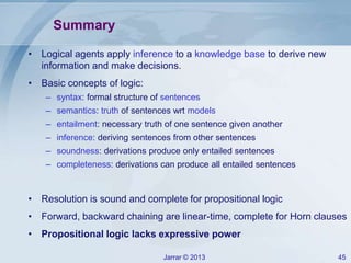 Jarrar © 2013 45
Summary
• Logical agents apply inference to a knowledge base to derive new
information and make decisions.
• Basic concepts of logic:
– syntax: formal structure of sentences
– semantics: truth of sentences wrt models
– entailment: necessary truth of one sentence given another
– inference: deriving sentences from other sentences
– soundness: derivations produce only entailed sentences
– completeness: derivations can produce all entailed sentences
• Resolution is sound and complete for propositional logic
• Forward, backward chaining are linear-time, complete for Horn clauses
• Propositional logic lacks expressive power
 