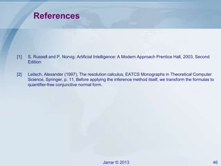 Jarrar © 2013 46
References
[1] S. Russell and P. Norvig: Artificial Intelligence: A Modern Approach Prentice Hall, 2003, Second
Edition
[2] Leitsch, Alexander (1997), The resolution calculus, EATCS Monographs in Theoretical Computer
Science, Springer, p. 11, Before applying the inference method itself, we transform the formulas to
quantifier-free conjunctive normal form.
 