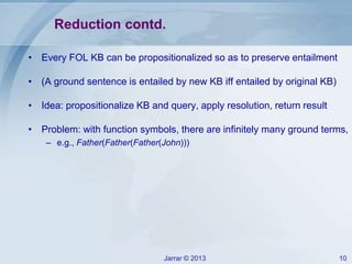 Jarrar © 2013 10
Reduction contd.
• Every FOL KB can be propositionalized so as to preserve entailment
• (A ground sentence is entailed by new KB iff entailed by original KB)
• Idea: propositionalize KB and query, apply resolution, return result
• Problem: with function symbols, there are infinitely many ground terms,
– e.g., Father(Father(Father(John)))
 