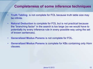 Jarrar © 2013 12
Completeness of some inference techniques
• Truth Tabling is not complete for FOL because truth table size may
be infinite.
• Natural Deduction is complete for FOL but is not practical because
the “branching factor” in the search is too large (so we would have to
potentially try every inference rule in every possible way using the set
of known sentences).
• Generalized Modus Ponens is not complete for FOL.
• Generalized Modus Ponens is complete for KBs containing only Horn
clauses.
 