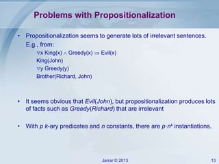 Jarrar © 2013 13
Problems with Propositionalization
• Propositionalization seems to generate lots of irrelevant sentences.
E.g., from:
x King(x)  Greedy(x)  Evil(x)
King(John)
y Greedy(y)
Brother(Richard, John)
• It seems obvious that Evil(John), but propositionalization produces lots
of facts such as Greedy(Richard) that are irrelevant
• With p k-ary predicates and n constants, there are p·nk instantiations.
 
