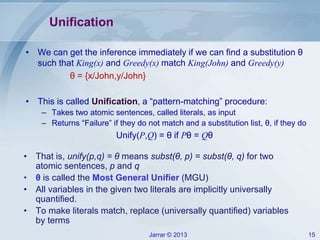 Jarrar © 2013 15
Unification
• We can get the inference immediately if we can find a substitution θ
such that King(x) and Greedy(x) match King(John) and Greedy(y)
θ = {x/John,y/John}
• This is called Unification, a “pattern-matching” procedure:
– Takes two atomic sentences, called literals, as input
– Returns “Failure” if they do not match and a substitution list, θ, if they do
Unify(P,Q) = θ if Pθ = Qθ
• That is, unify(p,q) = θ means subst(θ, p) = subst(θ, q) for two
atomic sentences, p and q
• θ is called the Most General Unifier (MGU)
• All variables in the given two literals are implicitly universally
quantified.
• To make literals match, replace (universally quantified) variables
by terms
 