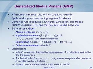 Jarrar © 2013 26
Generalized Modus Ponens (GMP)
• A first-order inference rule, to find substitutions easily.
• Apply modus ponens reasoning to generalized rules.
• Combines And-Introduction, Universal-Elimination, and Modus
Ponens . Example: {P(c), Q(c), x(P(x)  Q(x))  R(x)} derive R(c)
• General case: Given
– Atomic sentences P1, P2, ..., Pn
– Implication sentence (Q1  Q2  ...  Qn)  R
• Q1, ..., Qn and R are atomic sentences
– Substitution subst(θ, Pi) = subst(θ, Qi) (for i=1,...,n)
– Derive new sentence: subst(θ, R)
• Substitutions
– subst(θ, α) denotes the result of applying a set of substitutions defined by
θ to the sentence α
– A substitution list θ = {v1/t1, v2/t2, ..., vn/tn} means to replace all occurrences
of variable symbol vi by term ti
– Substitutions are made in left-to-right order in the list
 