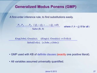 Jarrar © 2013 27
Generalized Modus Ponens (GMP)
where Pi θ = Qi θ for all i
A first-order inference rule, to find substitutions easily.
• GMP used with KB of definite clauses (exactly one positive literal).
• All variables assumed universally quantified.
P1, P2, … , Pn, ( Q1  Q2  …  Qn R)
Subst (R, θ)
King(John), Greedy(y), (King(x), Greedy(x)  Evil(x))
Subst(Evil(x), {x/John, y/John})
 