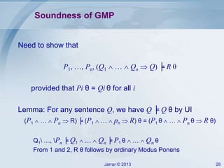 Jarrar © 2013 28
Soundness of GMP
Need to show that
P1, …, Pn, (Q1  …  Qn  Q) ╞ R θ
provided that Pi θ = Qi θ for all i
Lemma: For any sentence Q, we have Q ╞ Q θ by UI
(P1  …  Pn  R) ╞ (P1  …  pn  R) θ = (P1 θ  …  Pn θ  R θ)
Q1 …, Pn ╞ Q1  …  Qn ╞ P1 θ  …  Qn θ
From 1 and 2, R θ follows by ordinary Modus Ponens
 