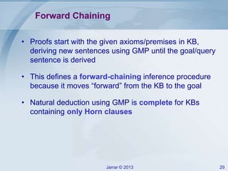 Jarrar © 2013 29
Forward Chaining
• Proofs start with the given axioms/premises in KB,
deriving new sentences using GMP until the goal/query
sentence is derived
• This defines a forward-chaining inference procedure
because it moves “forward” from the KB to the goal
• Natural deduction using GMP is complete for KBs
containing only Horn clauses
 