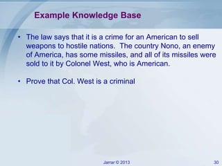 Jarrar © 2013 30
Example Knowledge Base
• The law says that it is a crime for an American to sell
weapons to hostile nations. The country Nono, an enemy
of America, has some missiles, and all of its missiles were
sold to it by Colonel West, who is American.
• Prove that Col. West is a criminal
 
