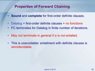 Jarrar © 2013 38
Properties of Forward Chaining
• Sound and complete for first-order definite clauses.
• Datalog = first-order definite clauses + no functions
• FC terminates for Datalog in finite number of iterations.
• May not terminate in general if α is not entailed.
• This is unavoidable: entailment with definite clauses is
semidecidable.
 