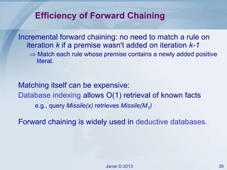 Jarrar © 2013 39
Efficiency of Forward Chaining
Incremental forward chaining: no need to match a rule on
iteration k if a premise wasn't added on iteration k-1
 Match each rule whose premise contains a newly added positive
literal.
Matching itself can be expensive:
Database indexing allows O(1) retrieval of known facts
e.g., query Missile(x) retrieves Missile(M1)
Forward chaining is widely used in deductive databases.
 