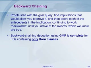 Jarrar © 2013 40
Backward Chaining
• Proofs start with the goal query, find implications that
would allow you to prove it, and then prove each of the
antecedents in the implication, continuing to work
“backwards” until you arrive at the axioms, which we know
are true.
• Backward-chaining deduction using GMP is complete for
KBs containing only Horn clauses.
 