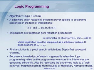 Jarrar © 2013 51
Logic Programming
to show/solve H, show/solve B1 and … and Bn.
• Algorithm = Logic + Control
• A backward chain reasoning theorem-prover applied to declarative
sentences in the form of implications:
If B1 and … and Bn then H
• Implications are treated as goal-reduction procedures:
where implication would be interpreted as a solution of problem H
given solutions of B1 … Bn.
• Find a solution is a proof search, which done Depth-first backward
chaining.
• Because automated proof search is generally infeasible, logic
programming relies on the programmer to ensure that inferences are
generated efficiently. Also by restricting the underlying logic to a "well-
behaved" fragment such as Horn clauses or Hereditary Harrop formulas.
 