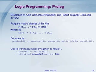 Jarrar © 2013 52
Logic Programming: Prolog
Developed by Alain Colmerauer(Marseille) and Robert Kowalski(Edinburgh)
in 1972.
Program = set of clauses of the form
P(x)1  …  p(xn)  head
written as
head :- P(x1), … , P(xn).
For example:
criminal(X) :- american(X), weapon(Y), sells(X,Y,Z), hostile(Z).
Closed-world assumption ("negation as failure").
– alive(X) :- not dead(X).
– alive(joe) succeeds if dead(joe) fails.
 
