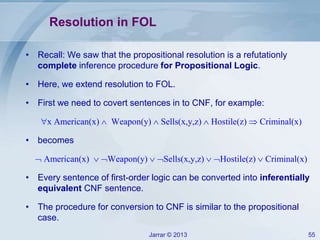 Jarrar © 2013 55
Resolution in FOL
• Recall: We saw that the propositional resolution is a refutationly
complete inference procedure for Propositional Logic.
• Here, we extend resolution to FOL.
• First we need to covert sentences in to CNF, for example:
x American(x)  Weapon(y)  Sells(x,y,z)  Hostile(z)  Criminal(x)
• becomes
 American(x)  Weapon(y)  Sells(x,y,z)  Hostile(z)  Criminal(x)
• Every sentence of first-order logic can be converted into inferentially
equivalent CNF sentence.
• The procedure for conversion to CNF is similar to the propositional
case.
 
