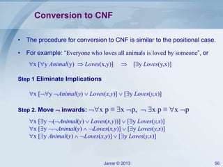 Jarrar © 2013 56
Conversion to CNF
• The procedure for conversion to CNF is similar to the positional case.
• For example: “Everyone who loves all animals is loved by someone”, or
x [y Animal(y)  Loves(x,y)]  [y Loves(y,x)]
Step 1 Eliminate Implications
x [y Animal(y)  Loves(x,y)]  [y Loves(y,x)]
Step 2. Move  inwards: x p ≡ x p,  x p ≡ x p
x [y (Animal(y)  Loves(x,y))]  [y Loves(y,x)]
x [y Animal(y)  Loves(x,y)]  [y Loves(y,x)]
x [y Animal(y)  Loves(x,y)]  [y Loves(y,x)]
 