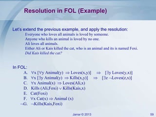 Jarrar © 2013 59
Resolution in FOL (Example)
Let’s extend the previous example, and apply the resolution:
Everyone who loves all animals is loved by someone.
Anyone who kills an animal is loved by no one.
Ali loves all animals.
Either Ali or Kais killed the cat, who is an animal and its is named Foxi.
Did Kais killed the cat?
In FOL:
A. x [y Animal(y)  Loves(x,y)]  [y Loves(y,x)]
B. x [y Animal(y)  Kills(x,y)]  [z Loves(z,x)]
C. x Animal(x)  Loves(Ali,x)
D. Kills (Ali,Foxi)  Kills(Kais,x)
E. Cat(Foxi)
F. x Cat(x)  Animal (x)
G. Kills(Kais,Foxi)
 