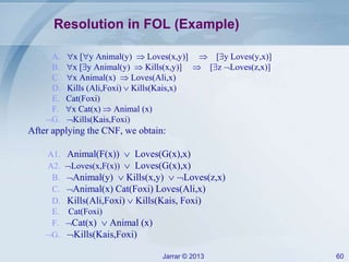 Jarrar © 2013 60
Resolution in FOL (Example)
A. x [y Animal(y)  Loves(x,y)]  [y Loves(y,x)]
B. x [y Animal(y)  Kills(x,y)]  [z Loves(z,x)]
C. x Animal(x)  Loves(Ali,x)
D. Kills (Ali,Foxi)  Kills(Kais,x)
E. Cat(Foxi)
F. x Cat(x)  Animal (x)
G. Kills(Kais,Foxi)
After applying the CNF, we obtain:
A1. Animal(F(x))  Loves(G(x),x)
A2. Loves(x,F(x))  Loves(G(x),x)
B. Animal(y)  Kills(x,y)  Loves(z,x)
C. Animal(x) Cat(Foxi) Loves(Ali,x)
D. Kills(Ali,Foxi)  Kills(Kais, Foxi)
E. Cat(Foxi)
F. Cat(x)  Animal (x)
G. Kills(Kais,Foxi)
 