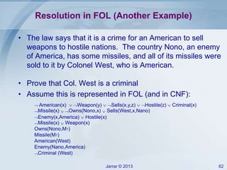 Jarrar © 2013 62
Resolution in FOL (Another Example)
• The law says that it is a crime for an American to sell
weapons to hostile nations. The country Nono, an enemy
of America, has some missiles, and all of its missiles were
sold to it by Colonel West, who is American.
• Prove that Col. West is a criminal
• Assume this is represented in FOL (and in CNF):
 American(x)  Weapon(y)  Sells(x,y,z)  Hostile(z)  Criminal(x)
Missile(x)  Owns(Nono,x)  Sells(West,x,Nano)
Enemy(x,America)  Hostile(x)
Missile(x)  Weapon(x)
Owns(Nono,M1)
Missile(M1)
American(West)
Enemy(Nano,America)
Criminal (West)
 