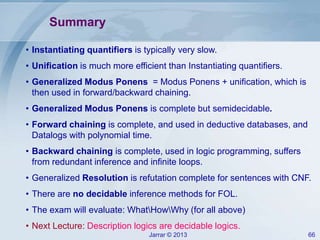 Jarrar © 2013 66
Summary
• Instantiating quantifiers is typically very slow.
• Unification is much more efficient than Instantiating quantifiers.
• Generalized Modus Ponens = Modus Ponens + unification, which is
then used in forward/backward chaining.
• Generalized Modus Ponens is complete but semidecidable.
• Forward chaining is complete, and used in deductive databases, and
Datalogs with polynomial time.
• Backward chaining is complete, used in logic programming, suffers
from redundant inference and infinite loops.
• Generalized Resolution is refutation complete for sentences with CNF.
• There are no decidable inference methods for FOL.
• The exam will evaluate: WhatHowWhy (for all above)
• Next Lecture: Description logics are decidable logics.
 