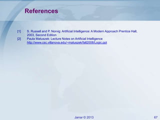Jarrar © 2013 67
References
[1] S. Russell and P. Norvig: Artificial Intelligence: A Modern Approach Prentice Hall,
2003, Second Edition
[2] Paula Matuszek: Lecture Notes on Artificial Intelligence
http://www.csc.villanova.edu/~matuszek/fall2008/Logic.ppt
 