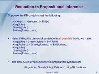 Jarrar © 2013 9
Reduction to Propositional Inference
Suppose the KB contains just the following:
x King(x)  Greedy(x)  Evil(x)
King(John)
Greedy(John)
Brother(Richard,John)
• Instantiating the universal sentence in all possible ways, we have:
King(John)  Greedy(John)  Evil(John)
King(Richard)  Greedy(Richard)  Evil(Richard)
King(John)
Greedy(John)
Brother(Richard,John)
• The new KB is propositionalized: proposition symbols are
King(John), Greedy(John), Evil(John), King(Richard), etc.
 