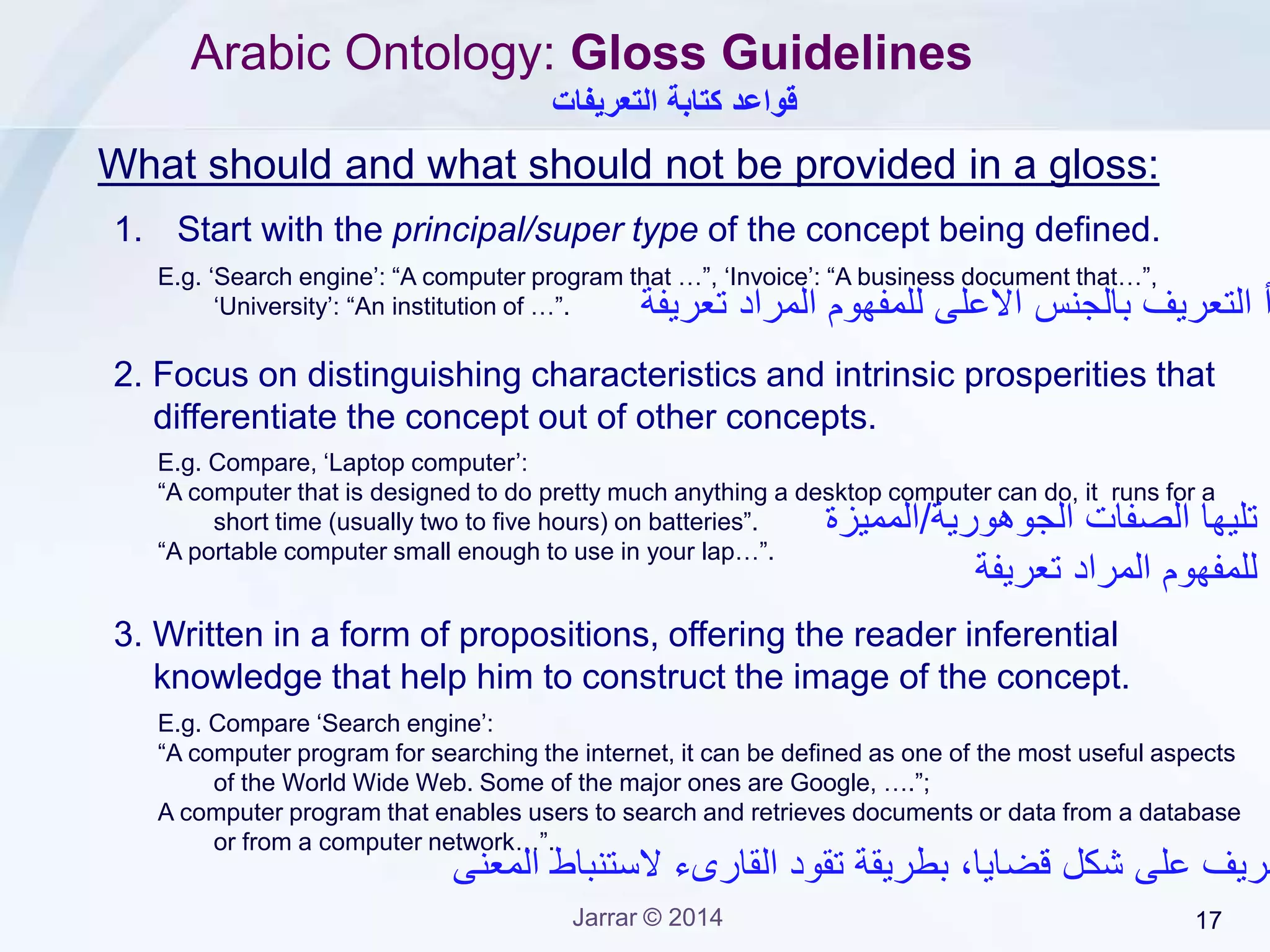 Jarrar © 2015 17
4. Use supportive examples :
- To clarify cases that are commonly known to be false but they are
true, or that are known to be true but they are false;
- To strengthen and illustrate distinguishing characteristics (e.g.
define by examples, counter-examples).
Examples can be types and/or instances of the concept being
defined.
5. Be consistent with formal definitions/axioms.
6. Be sufficient, clear, and easy to understand.
Arabic Ontology: Gloss Guidelines
 WordNet glosses do not follow such ontological guidelines
‫إستخدم‬‫االمثلة‬‫مسموح‬‫ولكن‬‫بتحفظ‬‫شديد‬
‫وحاالت‬‫معينة‬
 