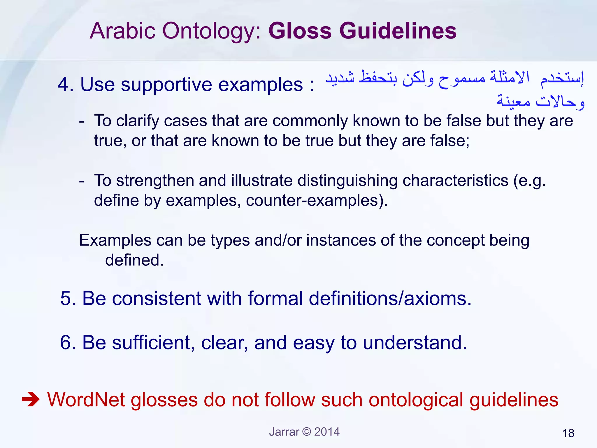 Jarrar © 2015 18
Arabic Ontology: Gloss Guidelines
As a gloss starts with a supertype of concept being defined, try to read
the gloss as the following, to verify what you do is correct:
‫جدول‬:‫مصفوفة‬‫وأعمدة‬ ‫صفوف‬ ‫من‬ ‫مكونة‬ ‫بيانات‬.
‫جدول‬:‫ترتيب‬‫وأعمدة‬ ‫صفوف‬ ‫شكل‬ ‫على‬ ‫جنب‬ ‫الى‬ ً‫ا‬‫جنب‬ ‫بيانات‬.
‫جدول‬:‫تنظيم‬‫وأعم‬ ‫صفوف‬ ‫شكل‬ ‫على‬ ‫جنب‬ ‫الى‬ ً‫ا‬‫جنب‬ ‫ممنهجة‬ ‫بصورة‬ ‫بيانات‬‫دة‬.
 