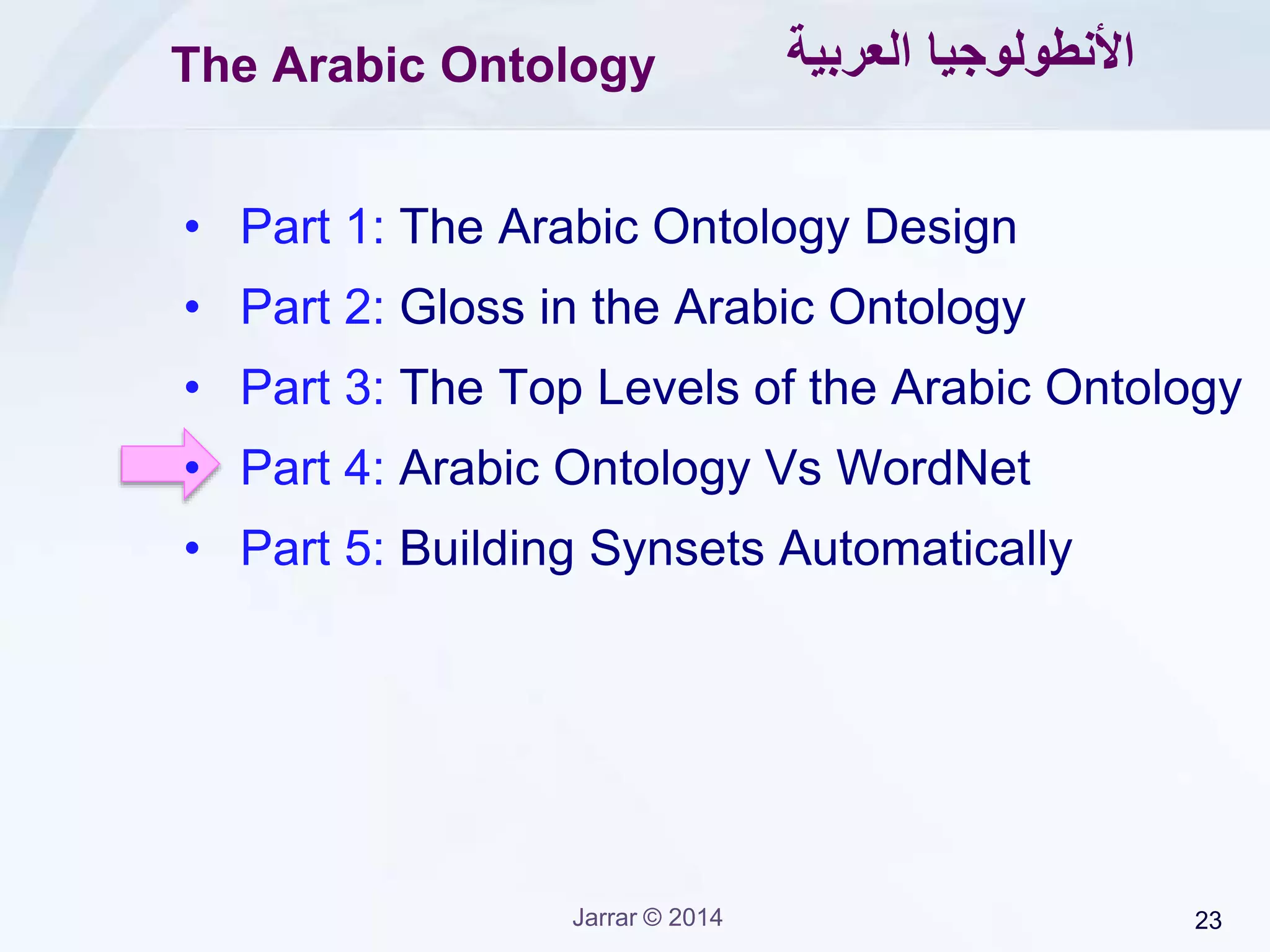 Jarrar © 2015 23
Ontology Versus WordNet
Meaning (called Ontological Precision):
WordNet: based on what native speakers agree roughly
Ontology: based on Scientific and philosophical findings.
Classification:
WordNet: based on what native speakers agree roughly
e.g., (Student IsA person) (Nile IsA River)
Ontology: based on strict formal methodologies
e.g., (Student IsA role) (Nile InstanceOf River)
Formal Specification:
WordNet: logically vague
Ontology: strictly formal
WordNet as a linguistic ontology, though it needs lots of cleaning!
 Linguistic ontologies are difficult to build but they are immune to changes
 