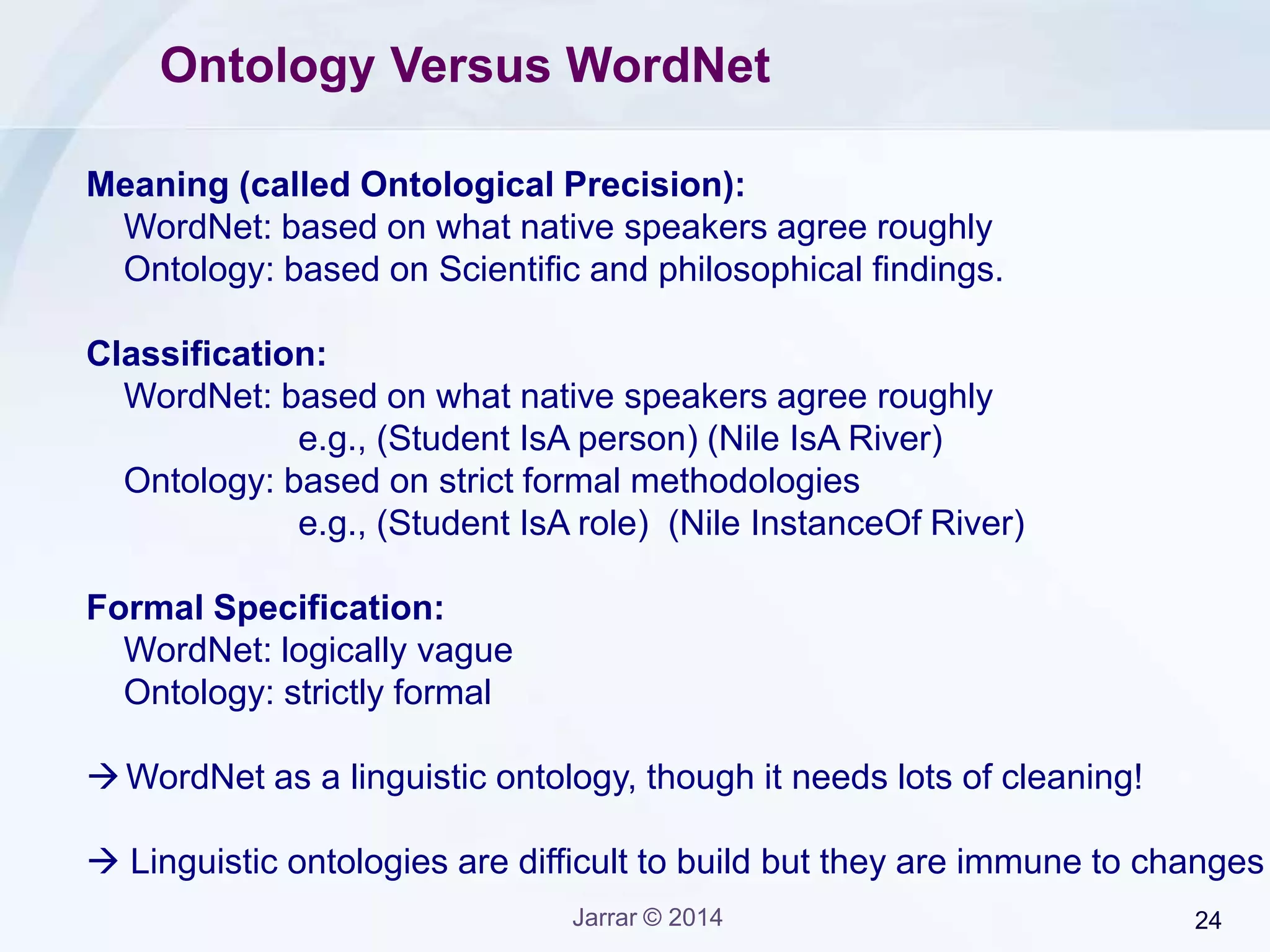 Jarrar © 2015 24
Arabic Ontology Vs WordNet
Unlike WordNet, the Arabic Ontology is:
1. Philosophically well founded:
• Focuses on intrinsic properties;
• All types are rigid;
• The top level is derived from known Top Level Ontologies.
2. Strictly formal:
• Semantic relations are well-defined relations.
3. Strictly-controlled glosses
• The content and structure of the glosses is strictly based on
ontological principles.
 The Arabic Ontology can be used an Arabic WordNet, but is more.
 The Arabic Ontology follows a similar to WordNet, and its well-mapped.
 