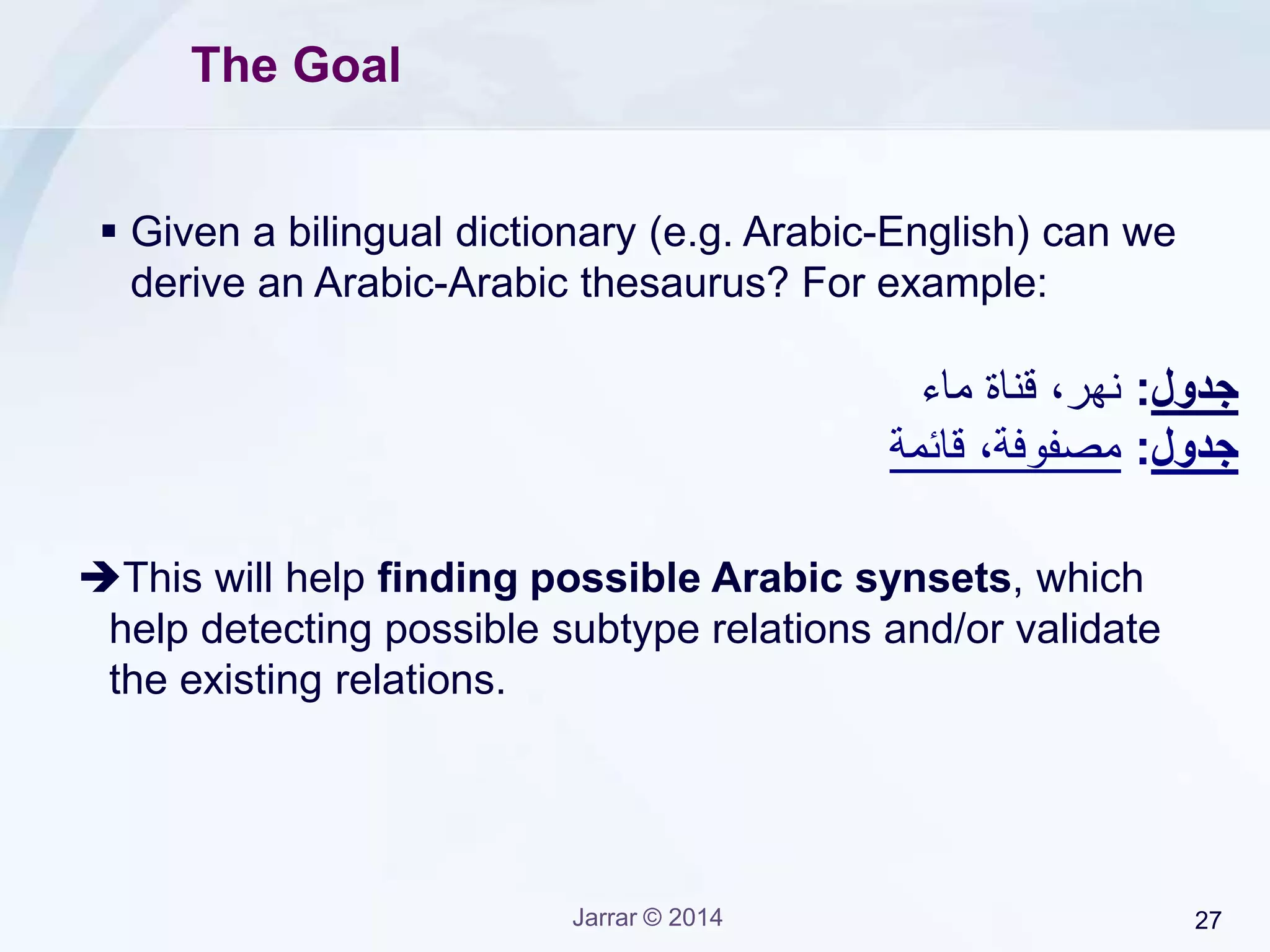 Jarrar © 2015 27
The Algorithm
• Build Graph: Convert the bilingual dictionary into a
graph or words, where the first the first level is an
Arabic word, the 2nd level is the English translations
of the 1st level words, the 3rd level is the translation of
2nd Level, and so on, until no translation or same the
word is repeated (i.e., cycle).
• A synset can be then the set of words in each
branch with cycle.
 