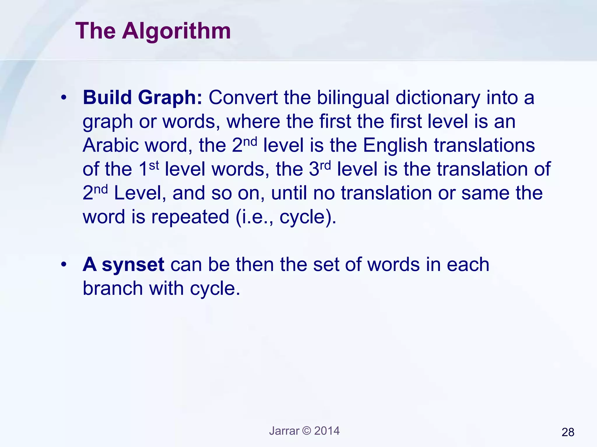 Jarrar © 2015 28
Example: Arabic English Dictionary
sort ‫رتب‬ tidy ‫أنيق‬
arrange ‫رتب‬ tidy ‫ضخم‬
order ‫رتب‬ tidy ‫نظيف‬
set ‫رتب‬ tidy ‫منهجي‬
tidy ‫رتب‬ tidy ‫منظم‬
pack ‫رتب‬ tidy ‫مهندم‬
shape ‫رتب‬ pack ‫حزمة‬
form ‫رتب‬ pack ‫رزمة‬
sort ‫نوع‬ pack ‫وضب‬
sort ‫شكل‬ pack ‫تكوم‬
sort ‫ضرب‬ pack ‫حشا‬
sort ‫النوع‬ ‫هذا‬ shape ‫شكل‬
sort ‫صنف‬ shape ‫حالة‬
sort ‫طريقة‬ shape ‫هيئة‬
arrange ‫نظم‬ shape ‫مظهر‬
arrange ‫اتخذ‬ shape ‫تجسد‬
arrange ‫الخالف‬ ‫سوى‬ form ‫شكل‬
arrange ‫عدل‬ form ‫استمارة‬
order ‫النظام‬ form ‫صورة‬
order ‫ترتيب‬ form ‫نوع‬
order ‫أمر‬ form ‫هيئة‬
set ‫مجموعة‬ form ‫صيغة‬
set ‫وضع‬ tune ‫رتب‬
set ‫ضبط‬ form ‫ضرب‬
set ‫بدأ‬ organize ‫رتب‬
 