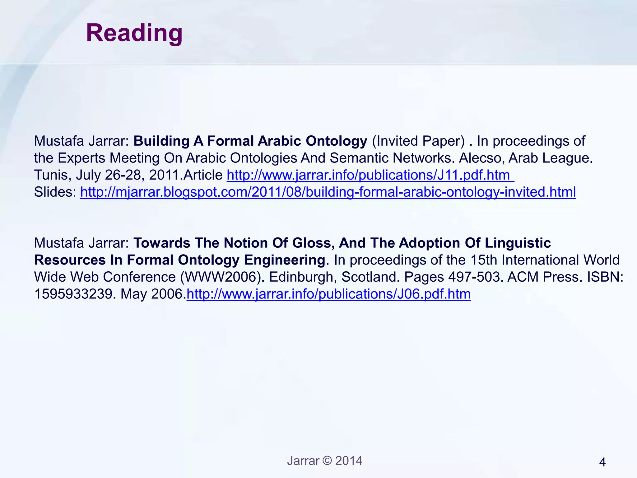 Jarrar © 2015 4
The Arabic Ontology
• Part 1: The Arabic Ontology Design
• Part 2: Gloss in the Arabic Ontology
• Part 3: The Top Levels of the Arabic Ontology
• Part 4: Arabic Ontology Vs WordNet
• Part 5: Building Synsets Automatically
Lecture Keywords:
Arabic Ontology, Why Arabic Ontology, Ontology, Linguistic Ontology, Lexical Semantics, Semantics, Meaning, Concept, Upper
Level Ontology, Lexical Relation, Semantic Relation, Subtype, subsumption, Hyponymy, Meronymy, Inheritance, Part-whole,
WordNet, Arabic WordNet, Synonymy, Polysemy, Gloss, Ontology versus WordNet, Ontology Matching, Thesaurus construction,
‫االنطوولوجيا‬‫العربية‬،‫استخدام‬‫االنطولوجيا‬‫العربية‬،‫االنطولوجيا‬،‫اطولوجيا‬‫اللغة‬،‫علم‬‫الداللة‬،‫الداللة‬،‫المعنى‬،‫المفهوم‬،‫حدود‬‫االنطولوجيا‬‫العليا‬،
‫العالقات‬‫اللغوية‬،‫العالقات‬‫المفاهيمية‬،‫عالقة‬‫الجنس‬،‫الوراثة‬،‫جزء‬ -‫,كل‬ ‫شبكة‬‫المفردات‬،‫شبكة‬‫المفردات‬‫العربية‬،‫تعدد‬‫المعاني‬،‫الترادف‬،‫تعريف‬‫الحد‬،
‫الفرق‬‫بين‬‫االنطولوجيا‬‫وشبكة‬‫المفردات‬،‫ربط‬‫االنطولوجيات‬‫مفاهيميا‬،‫مكنز‬،‫بناء‬‫المكانز‬‫آليا‬ .
‫األنطولوجيا‬‫العربية‬
 
