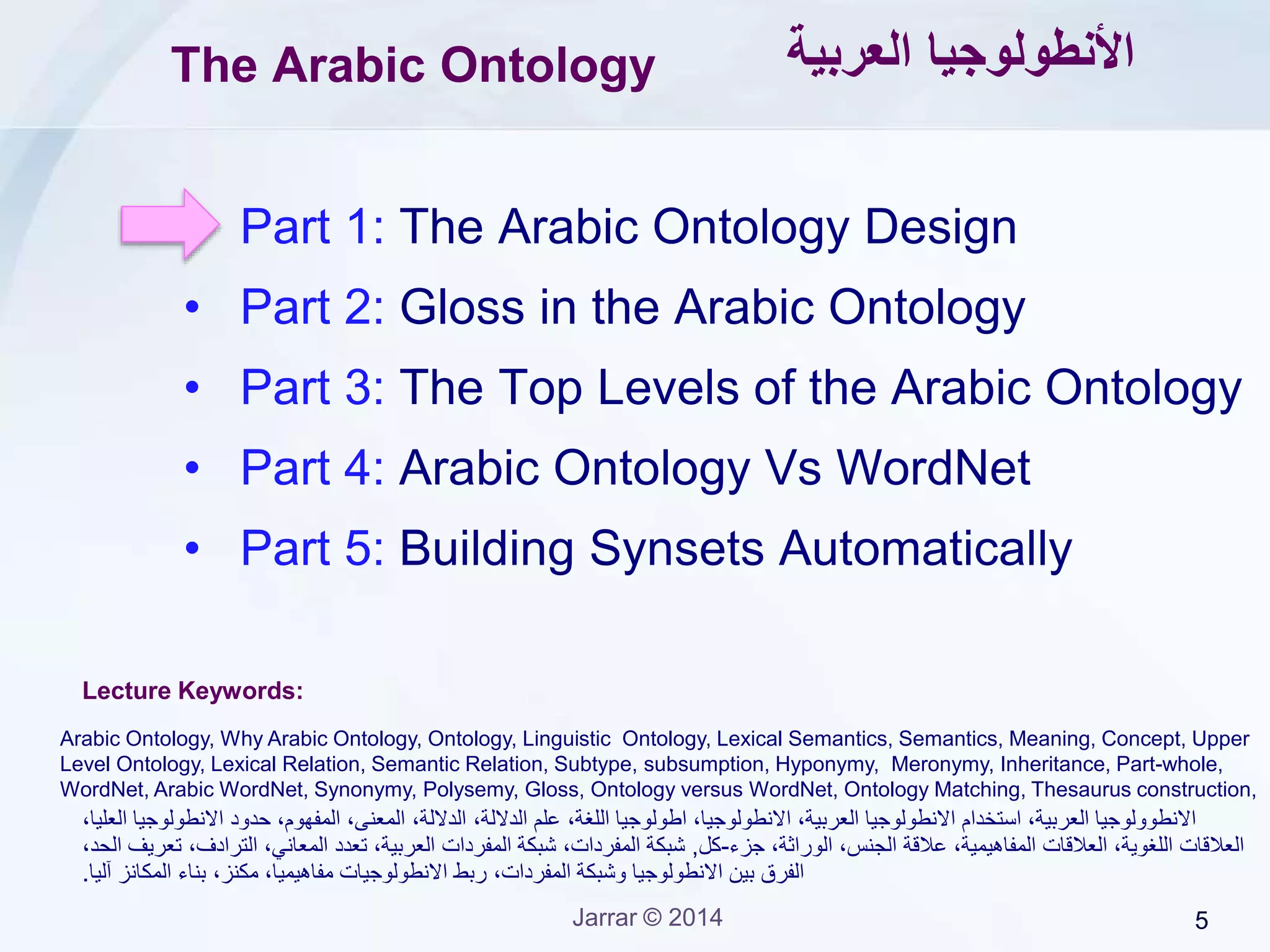5Jarrar © 2014
Application ontology vs. Linguistic Ontology
• The importance of linguistic ontologies is growing rapidly.
• An application ontology is a representation of the semantics of a
certain domain/application. Such as, the FOAF ontology, the Palestinian e-
government ontology, the CContology, etc.
 Each word convey one concept (no polysemy).
 Represents application’s knowledge and data structure.
 Used only by a certain application, or a class of applications.
• A linguistic ontology is a representation the semantics of all words of
a human language, independently of a particular application. Such as
WordNet for English.
 Each word may convey several concepts (Polysemy).
 Represents common-sense knowledge (lexical semantics).
 Can be used for general purposes.
 Let’s first understand the relations between a word and its meaning(s).
 