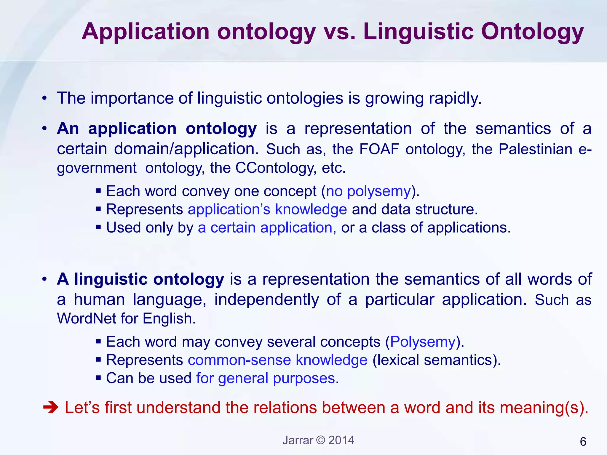 Jarrar © 2015 6
The Arabic Ontology Project
• A project started in 2010, at Sina Institute, Birzeit University, Palestine.
• The Arabic Ontology is can be use an Arabic WordNet, but it is more.
• Unlike WordNet, the ArabicOntology is logically and philosophically
well-founded, as it follows strict ontological principles.  but can be
used an Arabic WordNet.
• Built semi-manually
http://sina.birzeit.edu/ArabicOntology/
 The project is partially funded
(Seed funding) by Birzeit
University (VP academic Office,
Research Committee).
 