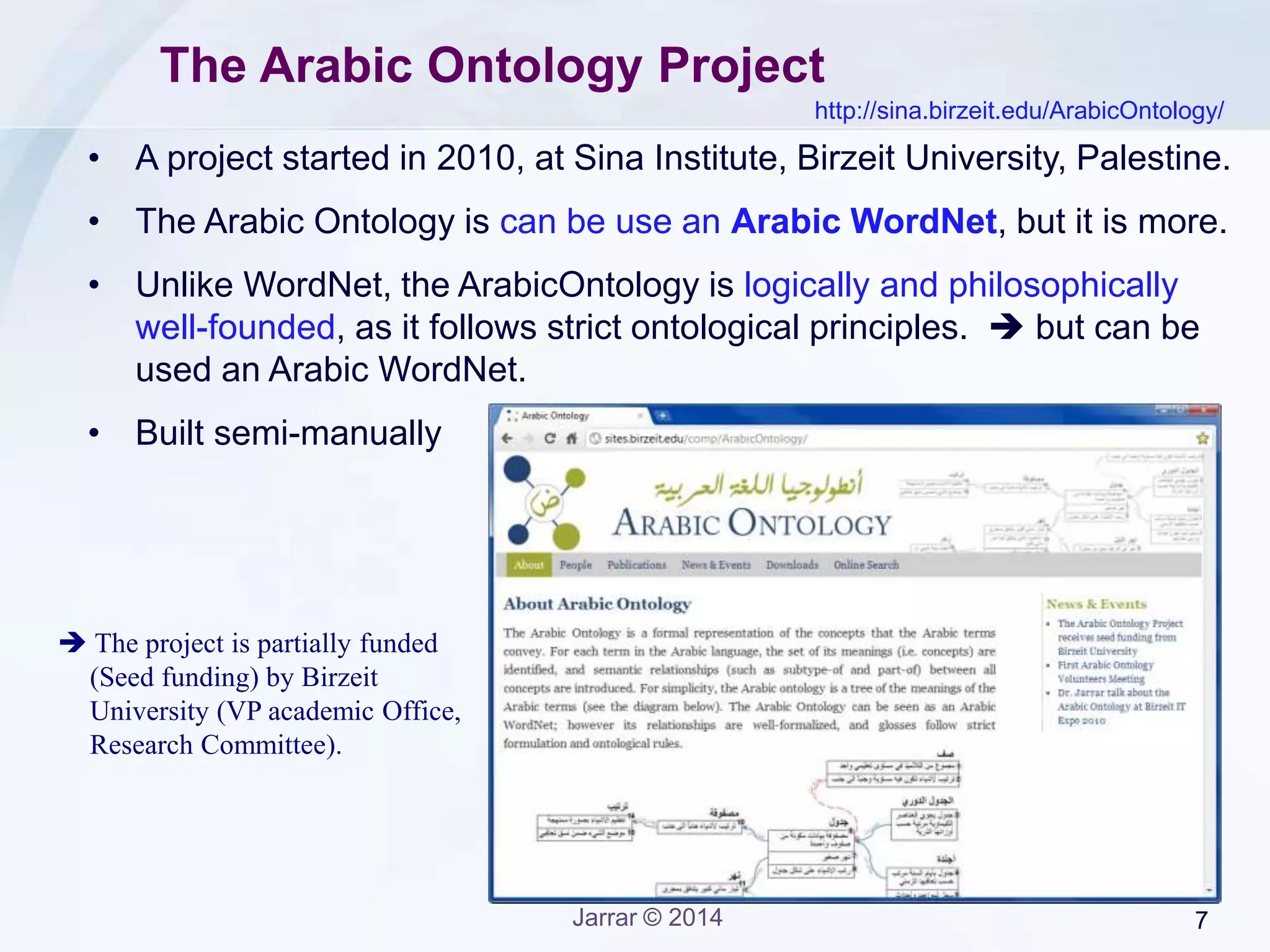 Jarrar © 2015 7
Why the Arabic Ontology?
In application scenarios such as
• Information Search and Retrieval -to enrich queries and improve the
quality of the results, i.e. meaningful search rather than string-matching
search;
• Machine Translation and Term Disambiguation -by finding the exact
mapping of concepts across languages, specially that the Arabic
ontology is also mapped to the WordNet;
• Data Integration and Interoperability -in which the Arabic ontology can
be used as a semantic reference to several autonomous information
systems;
• Semantic Web and Web 3.0 -by using the Arabic ontology as a
semantic reference to disambiguate the meanings used in the web sites;
• among many, many other applications.
 