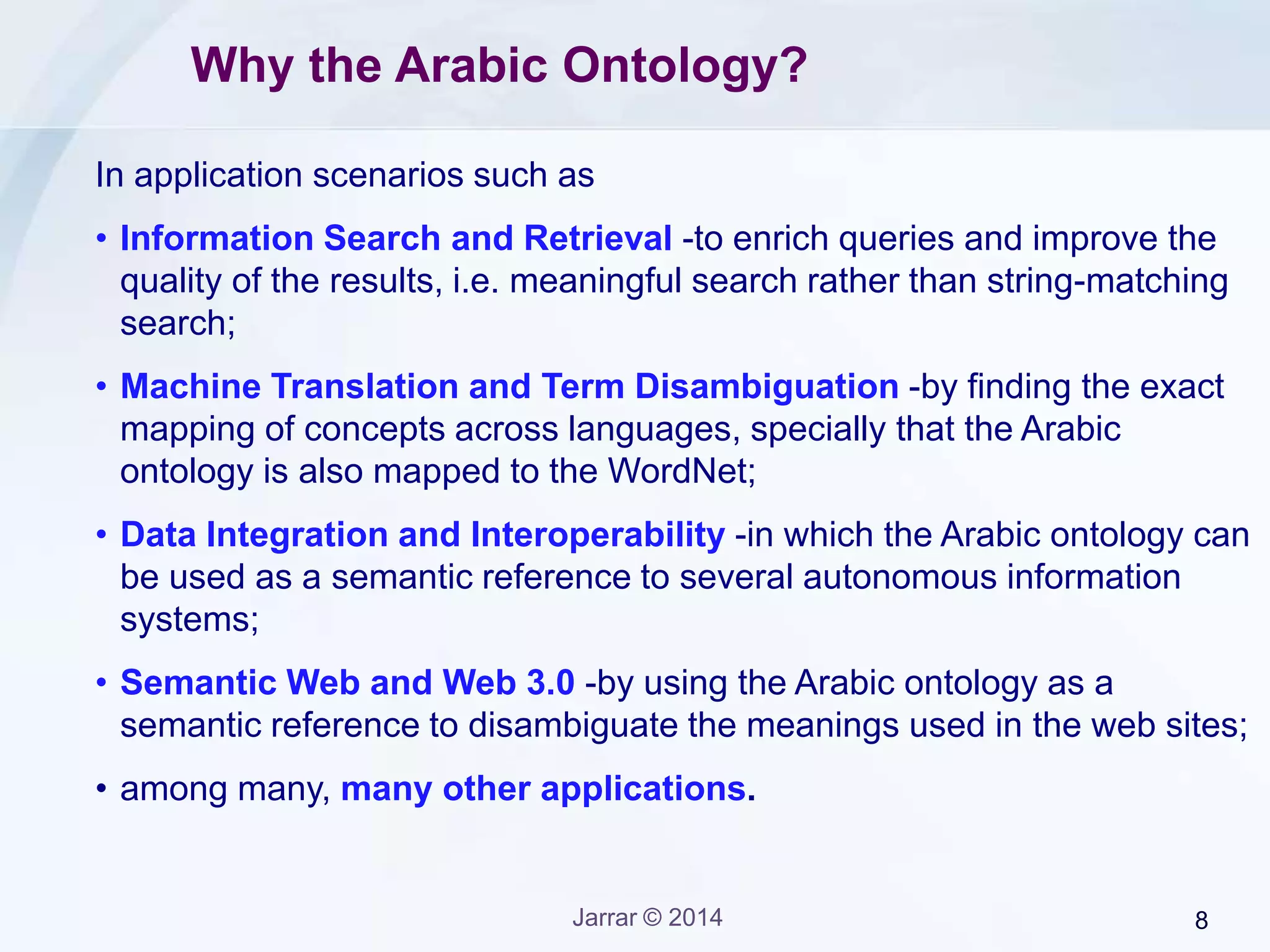 Jarrar © 2015 8
Arabic Ontology: Data Model (Simplified)
• ConceptID (as a synsetID in WordNet) to identify a concept.
• Polysemy and synonymy: like in WordNet, several words (i.e.,
lexical units) can be used to lexicalize one concept (synonymy);
and one word might be used to lexicalize several concepts.
Gloss: describes a concept
Concept ID: concept unique reference
Lexical Unit
Semantic RelationsSemantic Relations
 