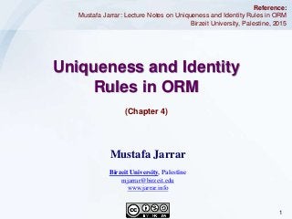 1Jarrar © 2015
Uniqueness and Identity
Rules in ORM
(Chapter 4)
Reference:
Mustafa Jarrar: Lecture Notes on Uniqueness and Identity Rules in ORM
Birzeit University, Palestine, 2015
Mustafa Jarrar
Birzeit University, Palestine
mjarrar@birzeit.edu
www.jarrar.info
 