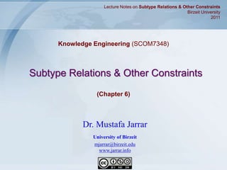 Jarrar © 2011 1
Subtype Relations & Other Constraints
Knowledge Engineering (SCOM7348)
Lecture Notes on Subtype Relations & Other Constraints
Birzeit University
2011
Dr. Mustafa Jarrar
University of Birzeit
mjarrar@birzeit.edu
www.jarrar.info
(Chapter 6)
 