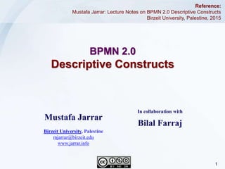 1Jarrar © 2015
BPMN 2.0
Descriptive Constructs
Reference:
Mustafa Jarrar: Lecture Notes on BPMN 2.0 Descriptive Constructs
Birzeit University, Palestine, 2015
In collaboration with
Bilal Farraj
Mustafa Jarrar
Birzeit University, Palestine
mjarrar@birzeit.edu
www.jarrar.info
 