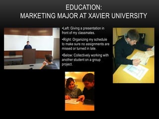 EDUCATION:
MARKETING MAJOR AT XAVIER UNIVERSITY
           •Left: Giving a presentation in
           front of my classmates.
           •Right: Organizing my schedule
           to make sure no assignments are
           missed or turned in late.
           •Below: Collectively working with
           another student on a group
           project.
 