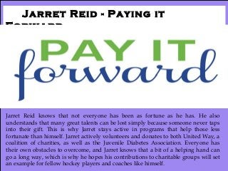 Jarret Reid - Paying it
Forward
Jarret Reid knows that not everyone has been as fortune as he has. He also
understands that many great talents can be lost simply because someone never taps
into their gift. This is why Jarret stays active in programs that help those less
fortunate than himself. Jarret actively volunteers and donates to both United Way, a
coalition of charities, as well as the Juvenile Diabetes Association. Everyone has
their own obstacles to overcome, and Jarret knows that a bit of a helping hand can
go a long way, which is why he hopes his contributions to charitable groups will set
an example for fellow hockey players and coaches like himself.
 
