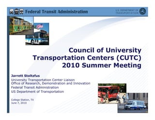 Cou c o U
                            Council of University
                                           e s ty
                  Transportation Centers (CUTC)
                         2010 Summer Meeting
                           0 0 Su     e   ee    g
Jarrett Stoltzfus
University Transportation Center Liaison
Office of Research, Demonstration and Inno ation
          Resea ch Demonst ation       Innovation
Federal Transit Administration
US Department of Transportation

College Station, TX
June 7, 2010
                                                    1
 
