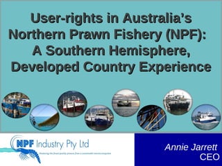 User-rights in Australia’sUser-rights in Australia’s
Northern Prawn Fishery (NPF):Northern Prawn Fishery (NPF):
A Southern Hemisphere,A Southern Hemisphere,
Developed Country ExperienceDeveloped Country Experience
Annie Jarrett
CEO
 