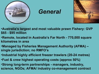 General
•Australia’s largest and most valuable prawn Fishery: GVP
$65 - $95 million
•Remote, located in Australia’s Far No...